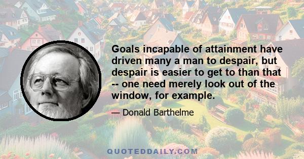 Goals incapable of attainment have driven many a man to despair, but despair is easier to get to than that -- one need merely look out of the window, for example.