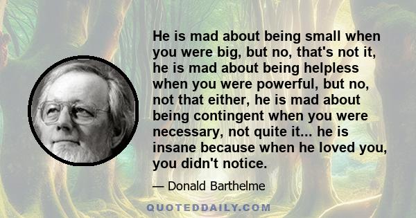 He is mad about being small when you were big, but no, that's not it, he is mad about being helpless when you were powerful, but no, not that either, he is mad about being contingent when you were necessary, not quite