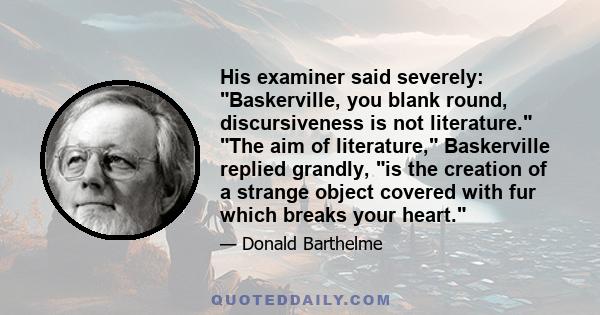 His examiner said severely: Baskerville, you blank round, discursiveness is not literature. The aim of literature, Baskerville replied grandly, is the creation of a strange object covered with fur which breaks your