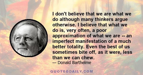 I don't believe that we are what we do although many thinkers argue otherwise. I believe that what we do is, very often, a poor approximation of what we are -- an imperfect manifestation of a much better totality. Even