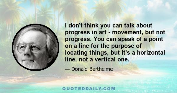 I don't think you can talk about progress in art - movement, but not progress. You can speak of a point on a line for the purpose of locating things, but it's a horizontal line, not a vertical one.