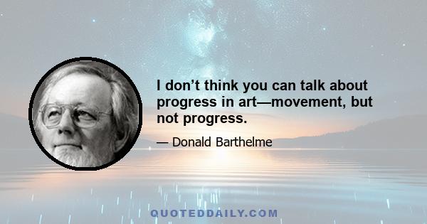 I don’t think you can talk about progress in art—movement, but not progress.