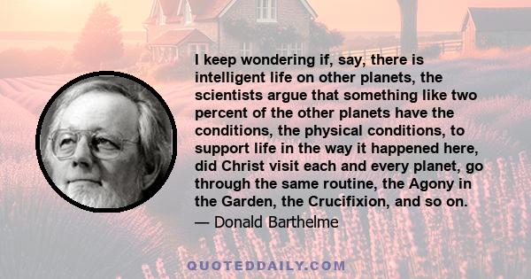 I keep wondering if, say, there is intelligent life on other planets, the scientists argue that something like two percent of the other planets have the conditions, the physical conditions, to support life in the way it 