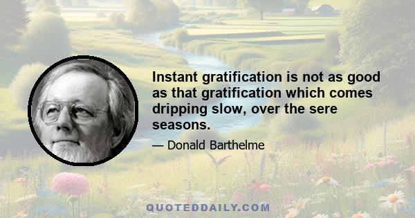 Instant gratification is not as good as that gratification which comes dripping slow, over the sere seasons.