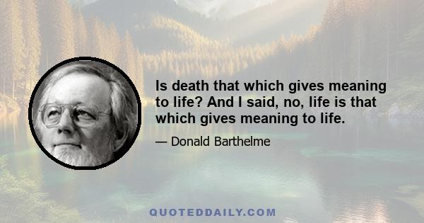 Is death that which gives meaning to life? And I said, no, life is that which gives meaning to life.