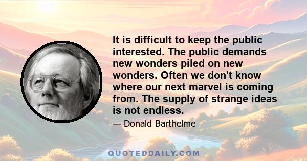 It is difficult to keep the public interested. The public demands new wonders piled on new wonders. Often we don't know where our next marvel is coming from. The supply of strange ideas is not endless.