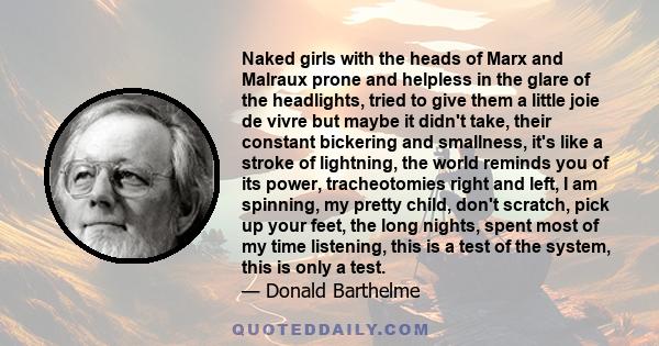 Naked girls with the heads of Marx and Malraux prone and helpless in the glare of the headlights, tried to give them a little joie de vivre but maybe it didn't take, their constant bickering and smallness, it's like a