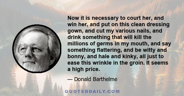 Now it is necessary to court her, and win her, and put on this clean dressing gown, and cut my various nails, and drink something that will kill the millions of germs in my mouth, and say something flattering, and be