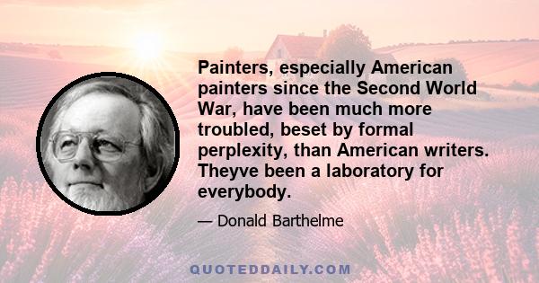 Painters, especially American painters since the Second World War, have been much more troubled, beset by formal perplexity, than American writers. Theyve been a laboratory for everybody.