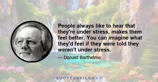 People always like to hear that they're under stress, makes them feel better. You can imagine what they'd feel if they were told they weren't under stress.