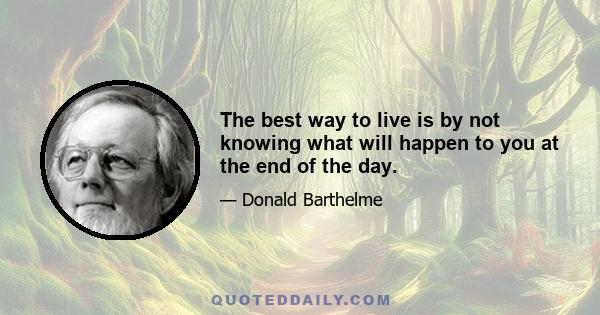 The best way to live is by not knowing what will happen to you at the end of the day.