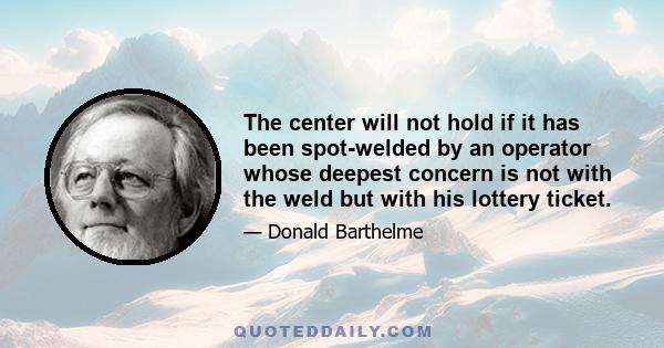 The center will not hold if it has been spot-welded by an operator whose deepest concern is not with the weld but with his lottery ticket.