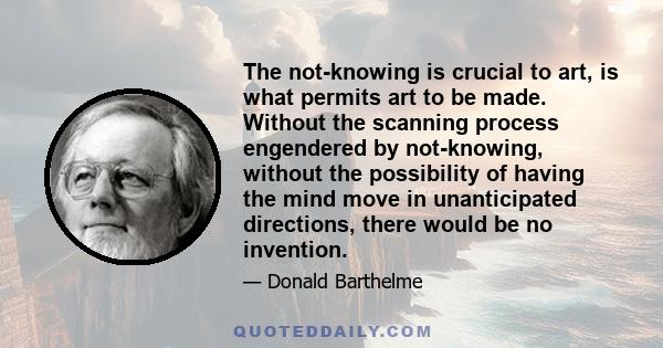 The not-knowing is crucial to art, is what permits art to be made. Without the scanning process engendered by not-knowing, without the possibility of having the mind move in unanticipated directions, there would be no