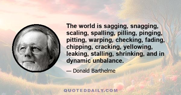 The world is sagging, snagging, scaling, spalling, pilling, pinging, pitting, warping, checking, fading, chipping, cracking, yellowing, leaking, stalling, shrinking, and in dynamic unbalance.