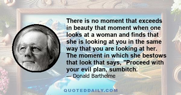 There is no moment that exceeds in beauty that moment when one looks at a woman and finds that she is looking at you in the same way that you are looking at her. The moment in which she bestows that look that says,