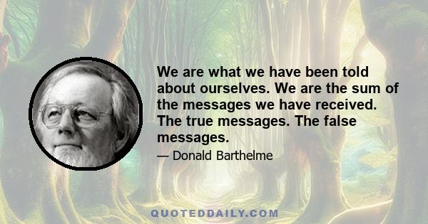 We are what we have been told about ourselves. We are the sum of the messages we have received. The true messages. The false messages.