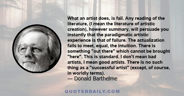 What an artist does, is fail. Any reading of the literature, (I mean the literature of artistic creation), however summary, will persuade you instantly that the paradigmatic artistic experience is that of failure. The