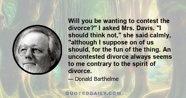 Will you be wanting to contest the divorce? I asked Mrs. Davis. I should think not, she said calmly, although I suppose on of us should, for the fun of the thing. An uncontested divorce always seems to me contrary to