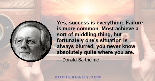 Yes, success is everything. Failure is more common. Most achieve a sort of middling thing, but fortunately one's situation is always blurred, you never know absolutely quite where you are.