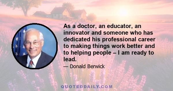 As a doctor, an educator, an innovator and someone who has dedicated his professional career to making things work better and to helping people – I am ready to lead.