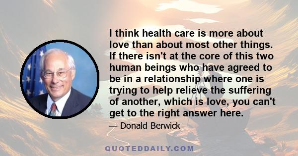 I think health care is more about love than about most other things. If there isn't at the core of this two human beings who have agreed to be in a relationship where one is trying to help relieve the suffering of