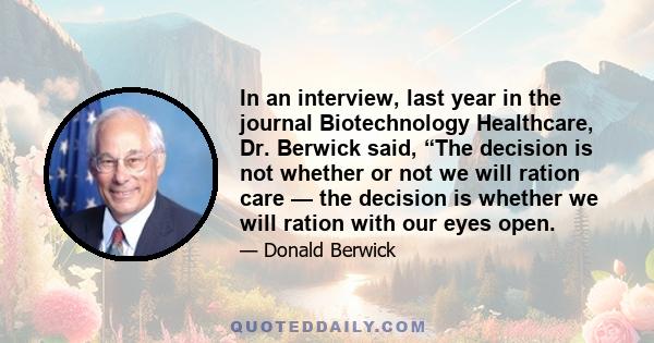 In an interview, last year in the journal Biotechnology Healthcare, Dr. Berwick said, “The decision is not whether or not we will ration care — the decision is whether we will ration with our eyes open.