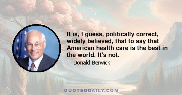 It is, I guess, politically correct, widely believed, that to say that American health care is the best in the world. It's not.