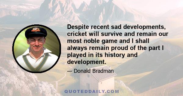 Despite recent sad developments, cricket will survive and remain our most noble game and I shall always remain proud of the part I played in its history and development.