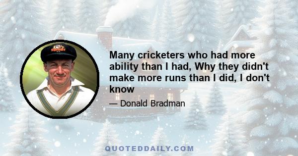 Many cricketers who had more ability than I had, Why they didn't make more runs than I did, I don't know