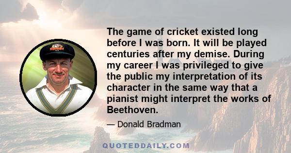 The game of cricket existed long before I was born. It will be played centuries after my demise. During my career I was privileged to give the public my interpretation of its character in the same way that a pianist