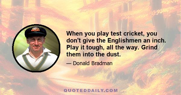 When you play test cricket, you don't give the Englishmen an inch. Play it tough, all the way. Grind them into the dust.