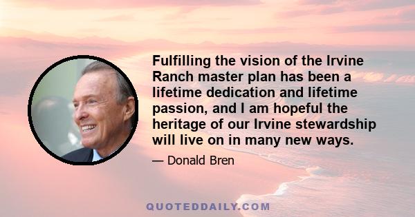 Fulfilling the vision of the Irvine Ranch master plan has been a lifetime dedication and lifetime passion, and I am hopeful the heritage of our Irvine stewardship will live on in many new ways.