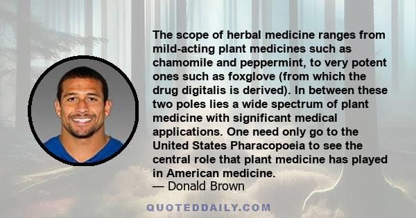 The scope of herbal medicine ranges from mild-acting plant medicines such as chamomile and peppermint, to very potent ones such as foxglove (from which the drug digitalis is derived). In between these two poles lies a