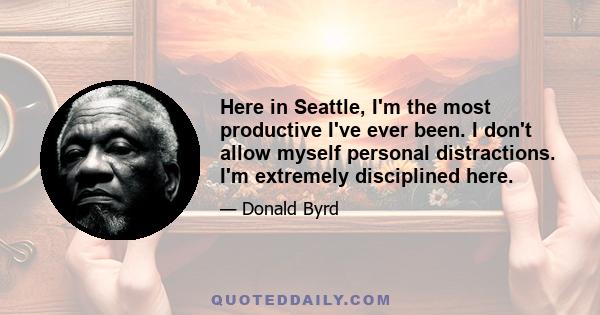 Here in Seattle, I'm the most productive I've ever been. I don't allow myself personal distractions. I'm extremely disciplined here.