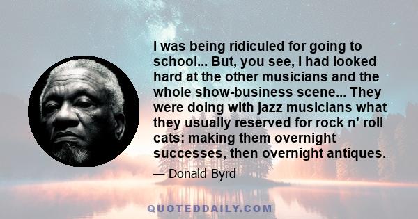 I was being ridiculed for going to school... But, you see, I had looked hard at the other musicians and the whole show-business scene... They were doing with jazz musicians what they usually reserved for rock n' roll