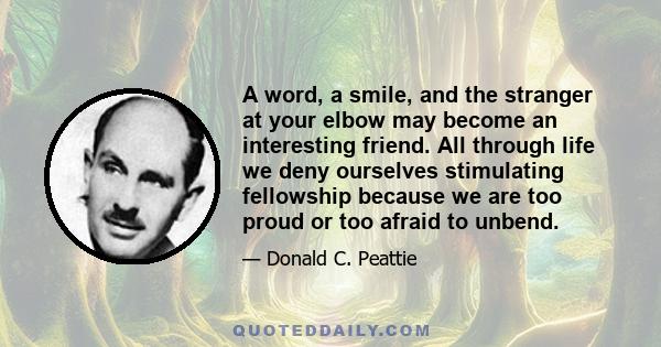 A word, a smile, and the stranger at your elbow may become an interesting friend. All through life we deny ourselves stimulating fellowship because we are too proud or too afraid to unbend.