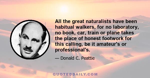 All the great naturalists have been habitual walkers, for no laboratory, no book, car, train or plane takes the place of honest footwork for this calling, be it amateur's or professional's.