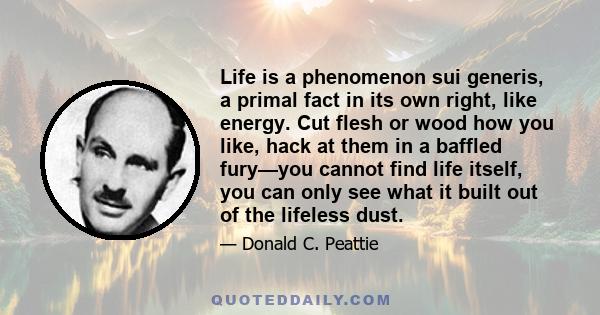 Life is a phenomenon sui generis, a primal fact in its own right, like energy. Cut flesh or wood how you like, hack at them in a baffled fury—you cannot find life itself, you can only see what it built out of the