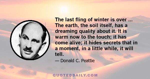 The last fling of winter is over ... The earth, the soil itself, has a dreaming quality about it. It is warm now to the touch; it has come alive; it hides secrets that in a moment, in a little while, it will tell.