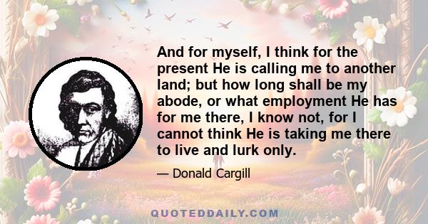 And for myself, I think for the present He is calling me to another land; but how long shall be my abode, or what employment He has for me there, I know not, for I cannot think He is taking me there to live and lurk