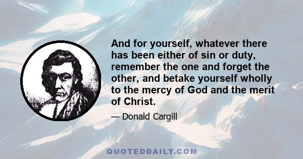 And for yourself, whatever there has been either of sin or duty, remember the one and forget the other, and betake yourself wholly to the mercy of God and the merit of Christ.