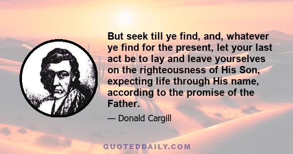 But seek till ye find, and, whatever ye find for the present, let your last act be to lay and leave yourselves on the righteousness of His Son, expecting life through His name, according to the promise of the Father.