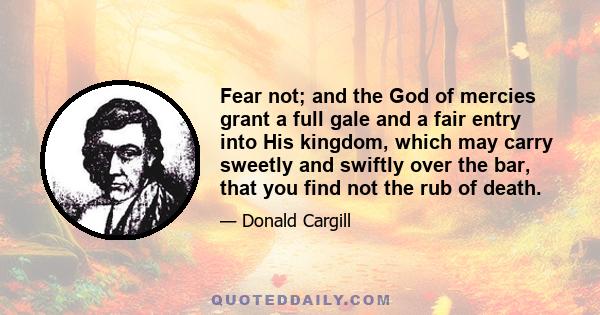 Fear not; and the God of mercies grant a full gale and a fair entry into His kingdom, which may carry sweetly and swiftly over the bar, that you find not the rub of death.