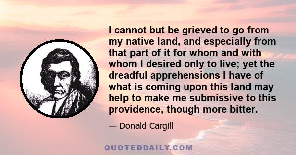 I cannot but be grieved to go from my native land, and especially from that part of it for whom and with whom I desired only to live; yet the dreadful apprehensions I have of what is coming upon this land may help to