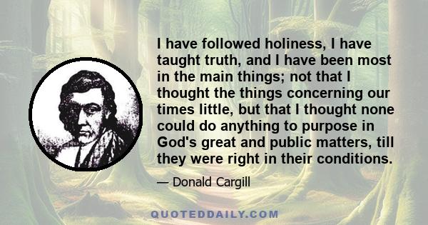 I have followed holiness, I have taught truth, and I have been most in the main things; not that I thought the things concerning our times little, but that I thought none could do anything to purpose in God's great and