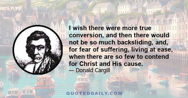 I wish there were more true conversion, and then there would not be so much backsliding, and, for fear of suffering, living at ease, when there are so few to contend for Christ and His cause.