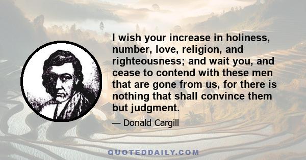 I wish your increase in holiness, number, love, religion, and righteousness; and wait you, and cease to contend with these men that are gone from us, for there is nothing that shall convince them but judgment.