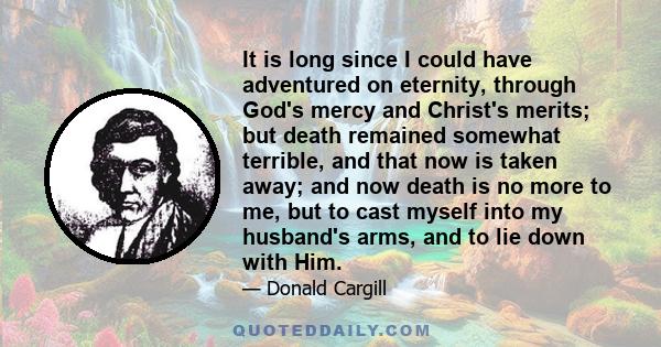 It is long since I could have adventured on eternity, through God's mercy and Christ's merits; but death remained somewhat terrible, and that now is taken away; and now death is no more to me, but to cast myself into my 