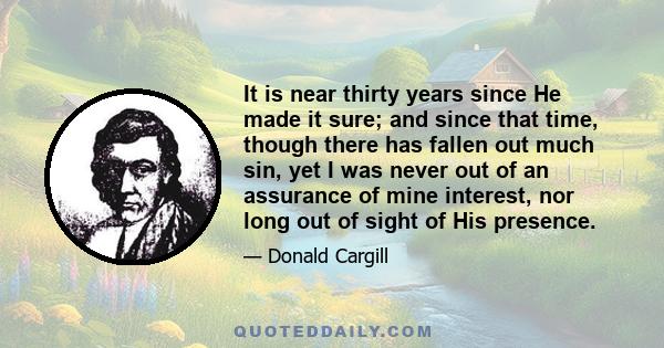 It is near thirty years since He made it sure; and since that time, though there has fallen out much sin, yet I was never out of an assurance of mine interest, nor long out of sight of His presence.