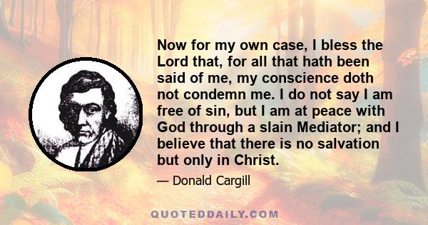 Now for my own case, I bless the Lord that, for all that hath been said of me, my conscience doth not condemn me. I do not say I am free of sin, but I am at peace with God through a slain Mediator; and I believe that